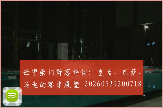 西甲豪门阵容评估：皇马、巴萨、马竞的赛季展望_20260529200718