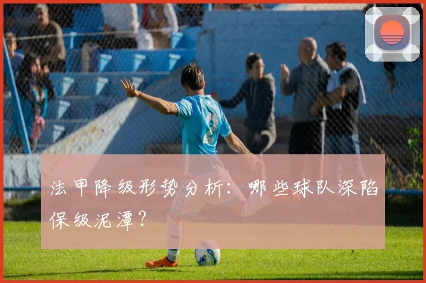 法甲降级形势分析：哪些球队深陷保级泥潭？