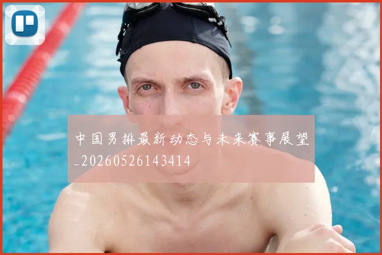 中国男排最新动态与未来赛事展望_20260526143414