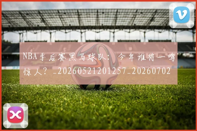 NBA季后赛黑马球队：今年谁将一鸣惊人？_20260521201257_20260702164941