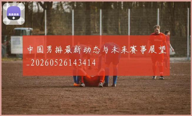 中国男排最新动态与未来赛事展望_20260526143414
